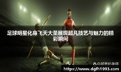 足球明星化身飞天大圣展现超凡技艺与魅力的精彩瞬间